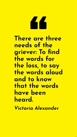 Victoria Alexander - There are three needs of the griever: To find the words for the loss, to say the words aloud and to know that the words have been heard.