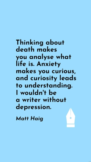 Matt Haig - Thinking about death makes you analyse what life is. Anxiety makes you curious, and curiosity leads to understanding. I wouldn't be a writer without depression.