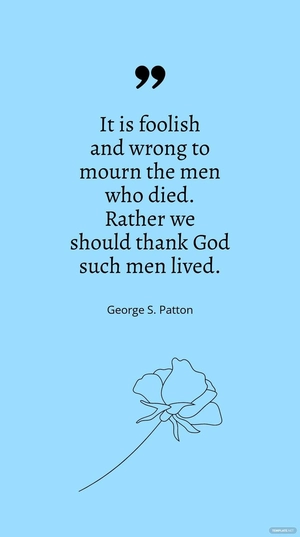 George S. Patton - "It is foolish and wrong to mourn the men who died. Rather we should thank God such men lived.”
