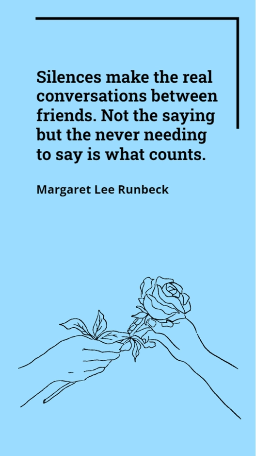 Margaret Lee Runbeck - Silences make the real conversations between friends. Not the saying but the never needing to say is what counts.