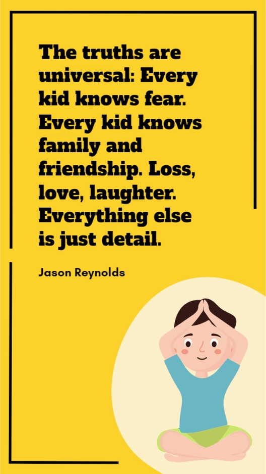 Jason Reynolds - The truths are universal: Every kid knows fear. Every kid knows family and friendship. Loss, love, laughter. Everything else is just detail.