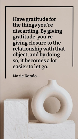 Marie Kondo - Have gratitude for the things you're discarding. By giving gratitude, you're giving closure to the relationship with that object, and by doing so, it becomes a lot easier to let go.