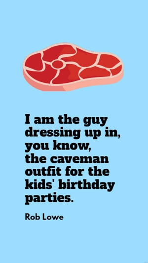 Rob Lowe - I am the guy dressing up in, you know, the caveman outfit for the kids' birthday parties.
